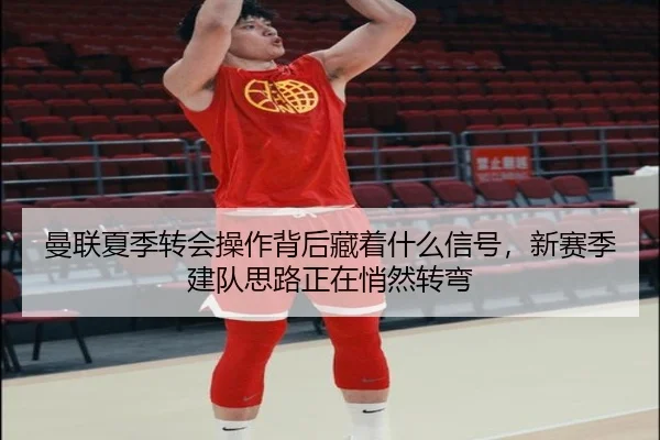 曼联夏季转会操作背后藏着什么信号，新赛季建队思路正在悄然转弯